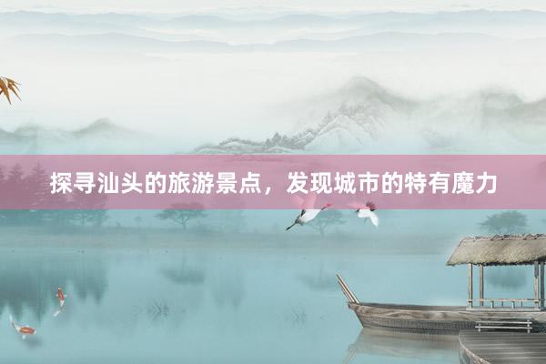 探寻汕头的旅游景点，发现城市的特有魔力